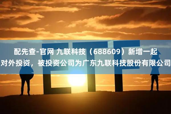 配先查-官网 九联科技（688609）新增一起对外投资，被投资公司为广东九联科技股份有限公司