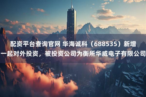 配资平台查询官网 华海诚科（688535）新增一起对外投资，被投资公司为衡所华威电子有限公司