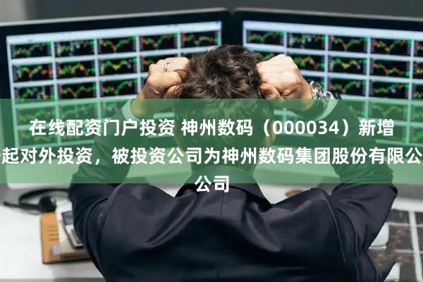 在线配资门户投资 神州数码（000034）新增一起对外投资，被投资公司为神州数码集团股份有限公司