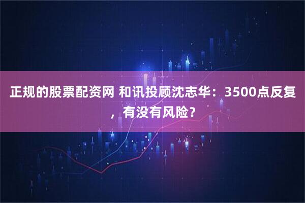 正规的股票配资网 和讯投顾沈志华：3500点反复，有没有风险？
