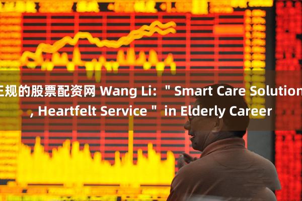 正规的股票配资网 Wang Li: ＂Smart Care Solutions, Heartfelt Service＂ in Elderly Career