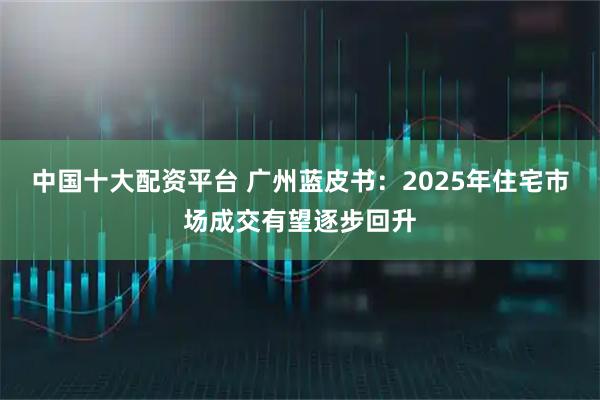 中国十大配资平台 广州蓝皮书：2025年住宅市场成交有望逐步回升