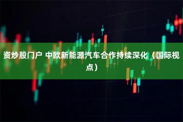 资炒股门户 中欧新能源汽车合作持续深化（国际视点）
