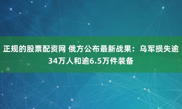 正规的股票配资网 俄方公布最新战果：乌军损失逾34万人和逾6.5万件装备