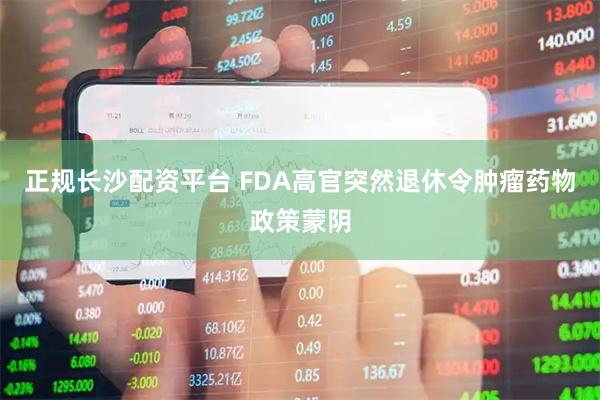 正规长沙配资平台 FDA高官突然退休令肿瘤药物政策蒙阴