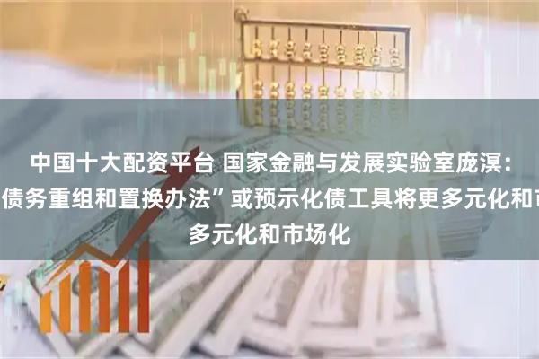 中国十大配资平台 国家金融与发展实验室庞溟：“优化债务重组和置换办法”或预示化债工具将更多元化和市场化