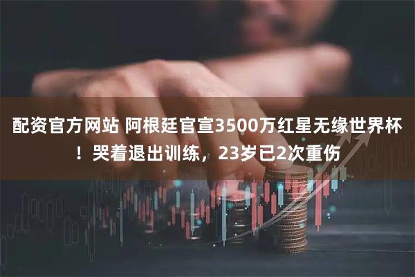 配资官方网站 阿根廷官宣3500万红星无缘世界杯！哭着退出训练，23岁已2次重伤