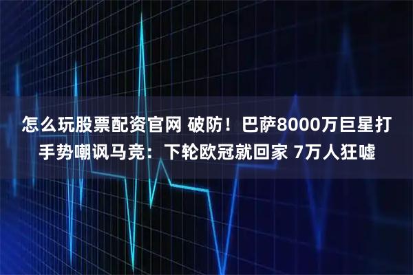 怎么玩股票配资官网 破防！巴萨8000万巨星打手势嘲讽马竞：下轮欧冠就回家 7万人狂嘘