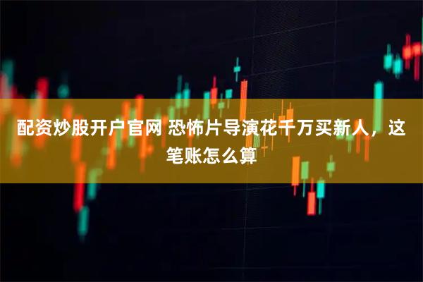 配资炒股开户官网 恐怖片导演花千万买新人，这笔账怎么算
