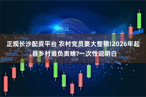 正规长沙配资平台 农村党员要大整顿!2026年起,县乡村谁负责啥?一次性说明白