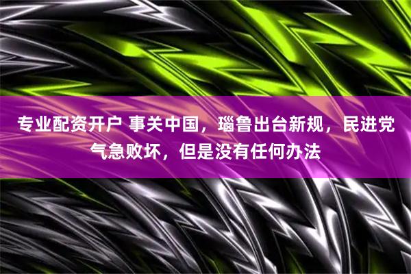 专业配资开户 事关中国，瑙鲁出台新规，民进党气急败坏，但是没有任何办法