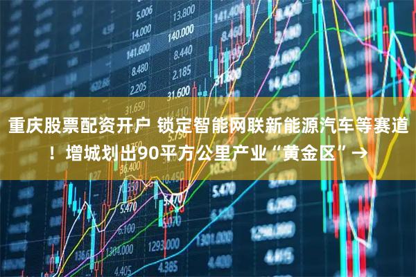 重庆股票配资开户 锁定智能网联新能源汽车等赛道！增城划出90平方公里产业“黄金区”→
