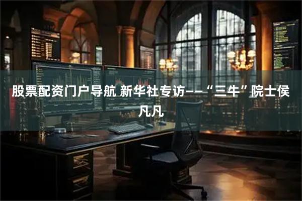 股票配资门户导航 新华社专访——“三牛”院士侯凡凡