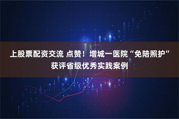 上股票配资交流 点赞！增城一医院“免陪照护”获评省级优秀实践案例