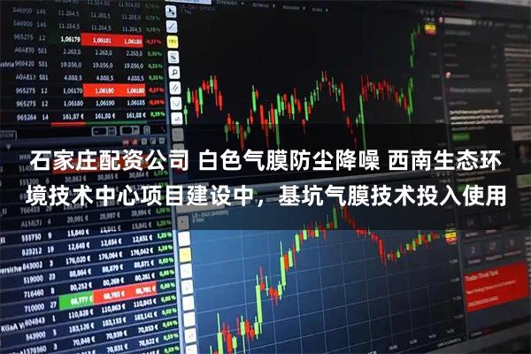石家庄配资公司 白色气膜防尘降噪 西南生态环境技术中心项目建设中，基坑气膜技术投入使用