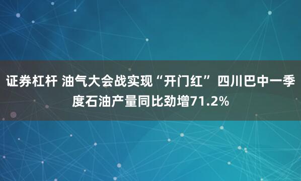 证券杠杆 油气大会战实现“开门红” 四川巴中一季度石油产量同比劲增71.2%
