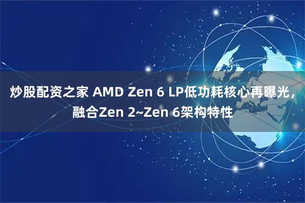 炒股配资之家 AMD Zen 6 LP低功耗核心再曝光，融合Zen 2~Zen 6架构特性